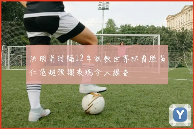 洪明甫时隔12年执教世界杯首胜黄仁范超预期表现令人振奋