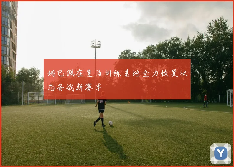 姆巴佩在皇马训练基地全力恢复状态备战新赛季
