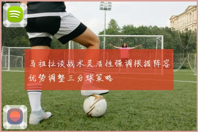 马祖拉谈战术灵活性强调根据阵容优势调整三分球策略