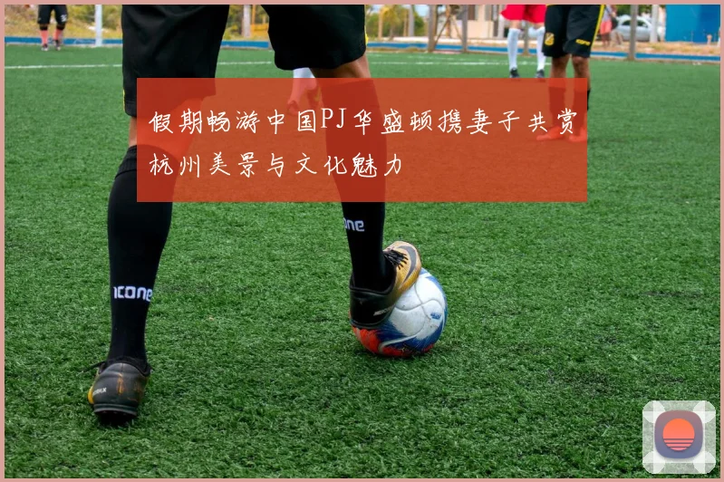 假期畅游中国PJ华盛顿携妻子共赏杭州美景与文化魅力