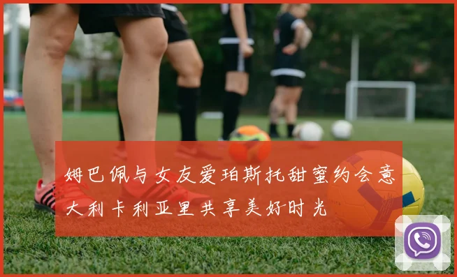 姆巴佩与女友爱珀斯托甜蜜约会意大利卡利亚里共享美好时光