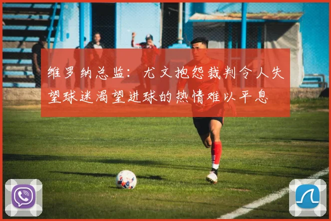 维罗纳总监：尤文抱怨裁判令人失望球迷渴望进球的热情难以平息