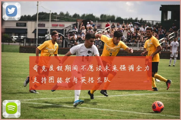 奇克度假期间不愿谈未来强调全力支持图赫尔与英格兰队