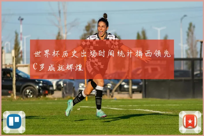 世界杯历史出场时间统计梅西领先C罗成就辉煌