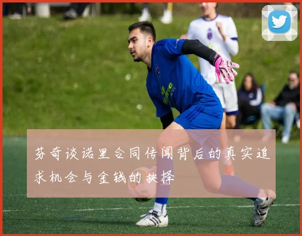 芬奇谈诺里合同传闻背后的真实追求机会与金钱的抉择