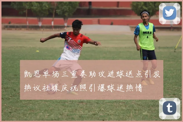 凯恩单场三重奏助攻进球送点引发热议社媒庆祝照引爆球迷热情