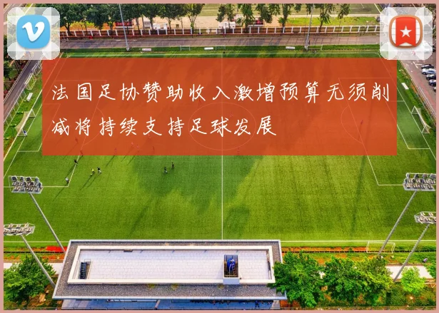 法国足协赞助收入激增预算无须削减将持续支持足球发展