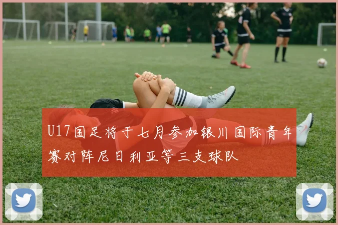 U17国足将于七月参加银川国际青年赛对阵尼日利亚等三支球队