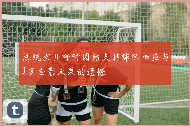 总统女儿呼吁团结支持球队回应与J罗合影未果的遗憾