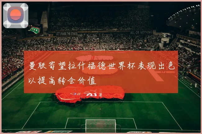 曼联寄望拉什福德世界杯表现出色以提高转会价值
