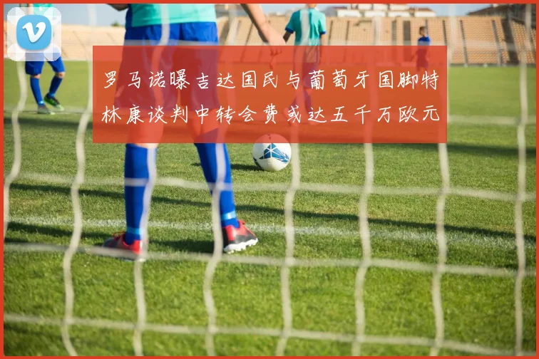 罗马诺曝吉达国民与葡萄牙国脚特林康谈判中转会费或达五千万欧元