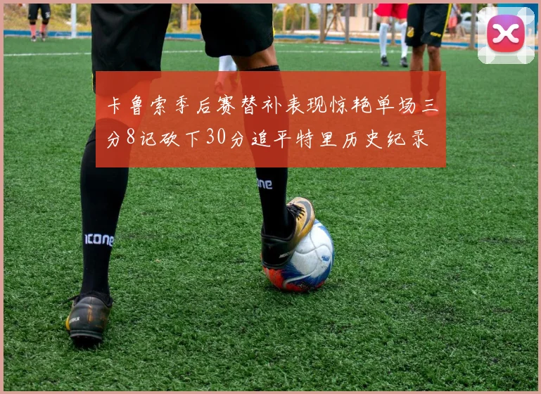 卡鲁索季后赛替补表现惊艳单场三分8记砍下30分追平特里历史纪录