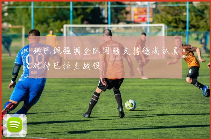 姆巴佩强调全队团结支持德尚认真对待巴拉圭战役