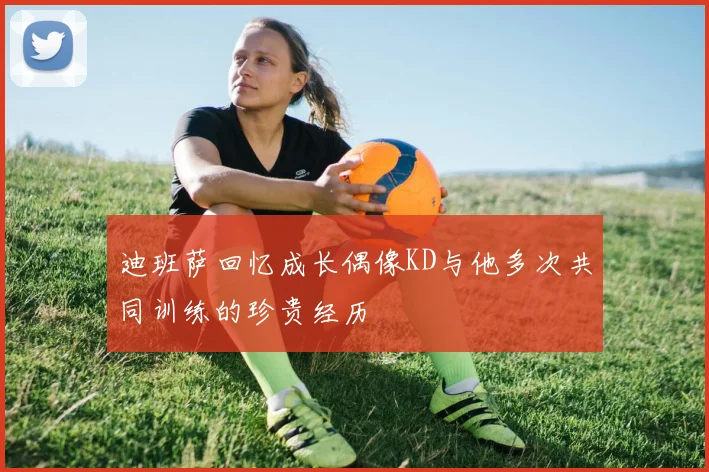 迪班萨回忆成长偶像KD与他多次共同训练的珍贵经历