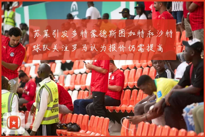 苏莱引发多特蒙德斯图加特和沙特球队关注罗马认为报价仍需提高