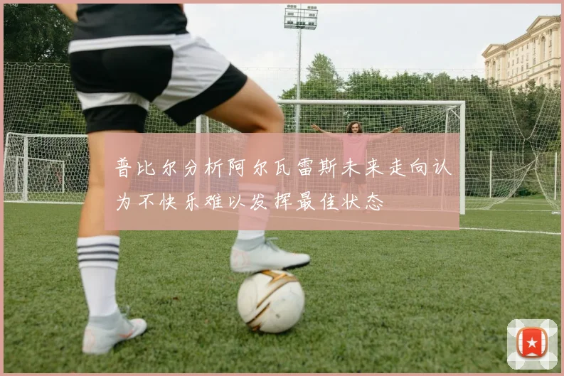 普比尔分析阿尔瓦雷斯未来走向认为不快乐难以发挥最佳状态