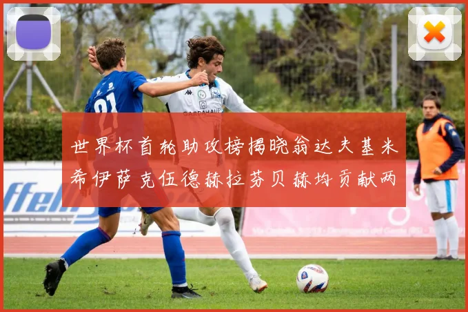 世界杯首轮助攻榜揭晓翁达夫基米希伊萨克伍德赫拉芬贝赫均贡献两次助攻