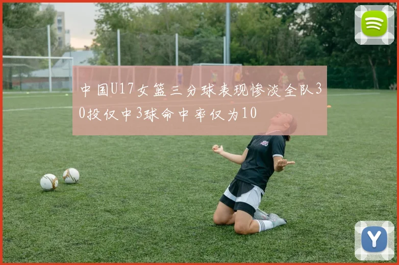 中国U17女篮三分球表现惨淡全队30投仅中3球命中率仅为10